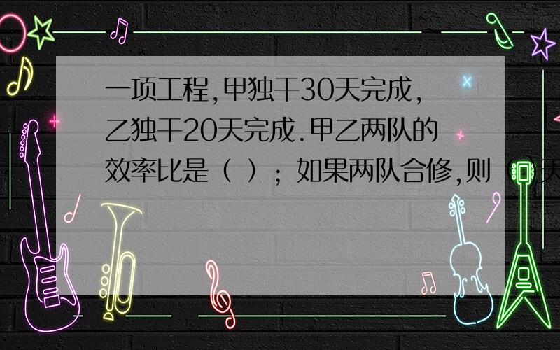 一项工程,甲独干30天完成,乙独干20天完成.甲乙两队的效率比是（ ）；如果两队合修,则（ )天