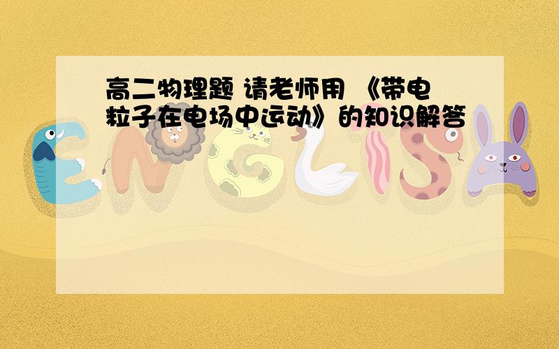 高二物理题 请老师用 《带电粒子在电场中运动》的知识解答