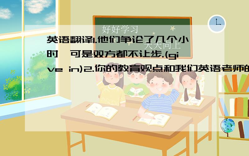 英语翻译1.他们争论了几个小时,可是双方都不让步.(give in)2.你的教育观点和我们英语老师的类似.(be sim