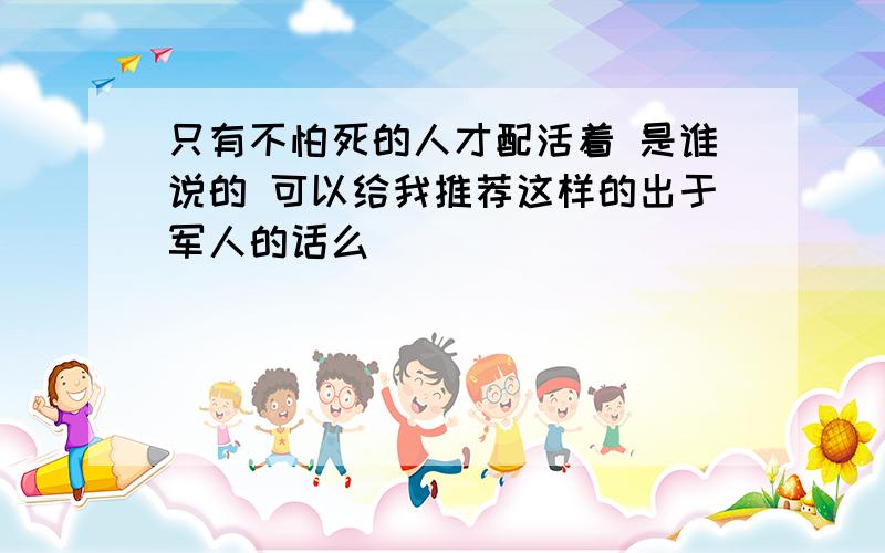 只有不怕死的人才配活着 是谁说的 可以给我推荐这样的出于军人的话么