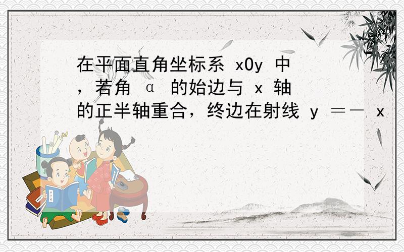 在平面直角坐标系 xOy 中，若角 α 的始边与 x 轴的正半轴重合，终边在射线 y ＝－ x （ x ＞0）上，则si