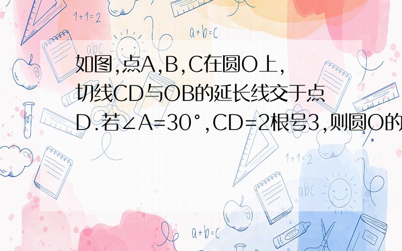 如图,点A,B,C在圆O上,切线CD与OB的延长线交于点D.若∠A=30°,CD=2根号3,则圆O的半径长为——?