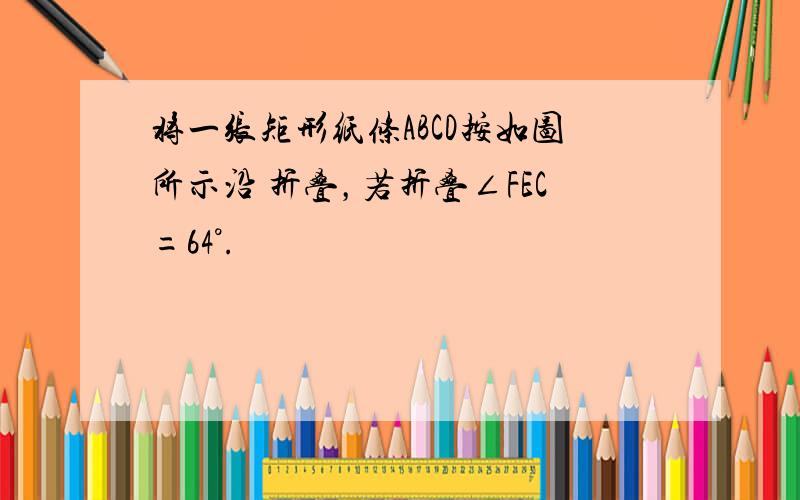 将一张矩形纸条ABCD按如图所示沿 折叠，若折叠∠FEC=64°.