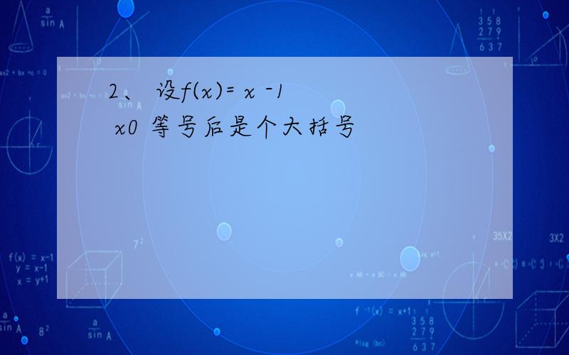 2、 设f(x)= x -1 x0 等号后是个大括号