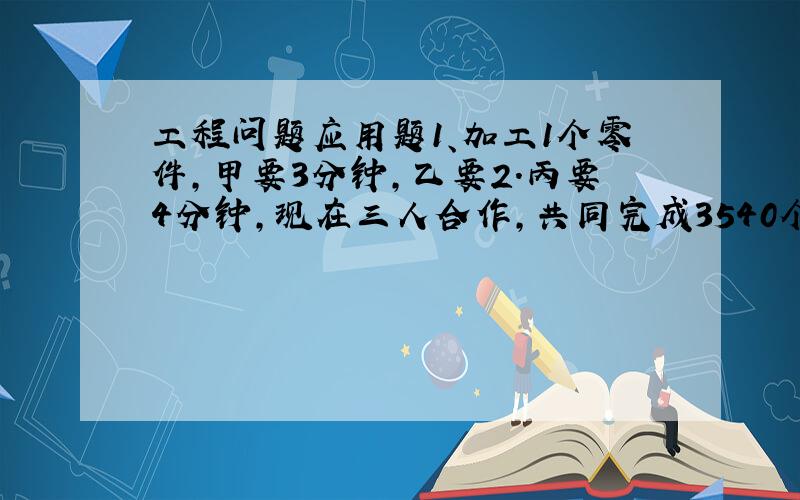 工程问题应用题1、加工1个零件,甲要3分钟,乙要2.丙要4分钟,现在三人合作,共同完成3540个零件的加工任务,完成任务