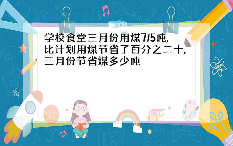 学校食堂三月份用煤7/5吨,比计划用煤节省了百分之二十,三月份节省煤多少吨