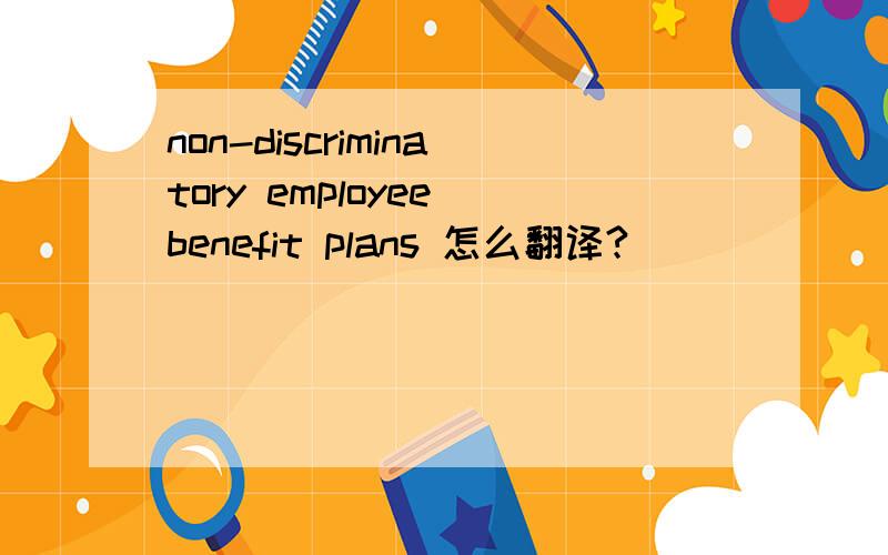 non-discriminatory employee benefit plans 怎么翻译?