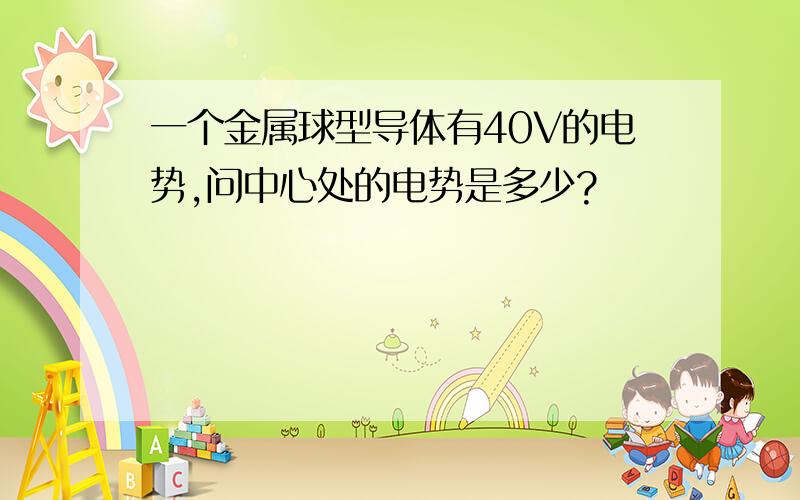 一个金属球型导体有40V的电势,问中心处的电势是多少?