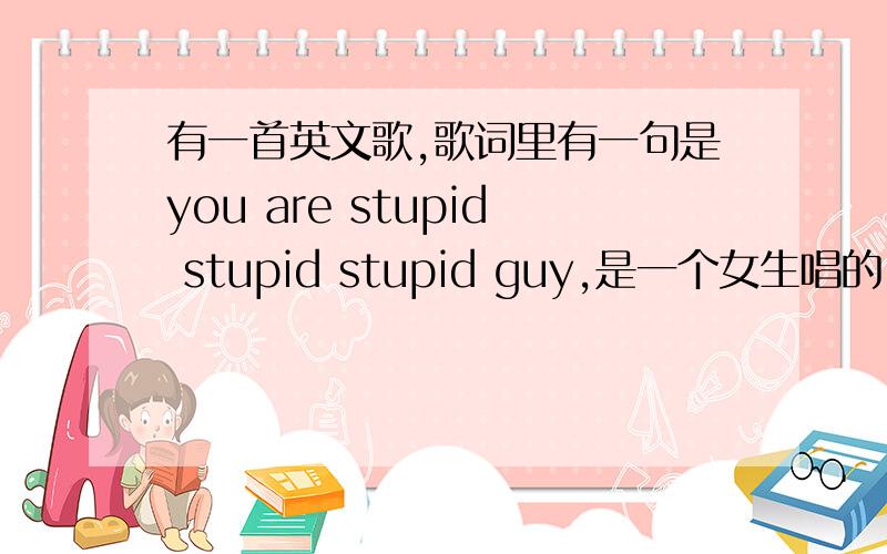 有一首英文歌,歌词里有一句是you are stupid stupid stupid guy,是一个女生唱的,很轻快…有