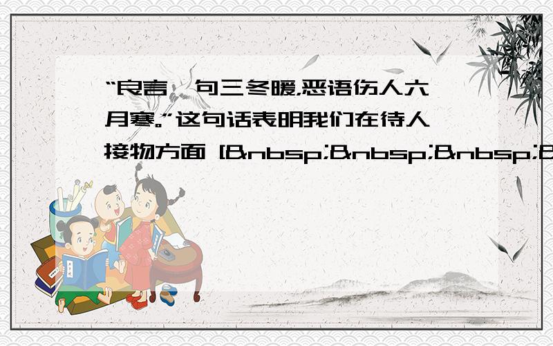 “良言一句三冬暖，恶语伤人六月寒。”这句话表明我们在待人接物方面 [     ]