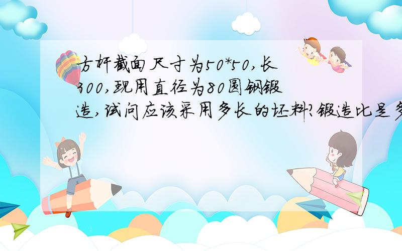 方杆截面尺寸为50*50,长300,现用直径为80圆钢锻造,试问应该采用多长的坯料?锻造比是多少?