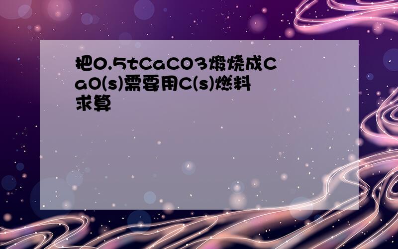 把0.5tCaCO3煅烧成CaO(s)需要用C(s)燃料求算