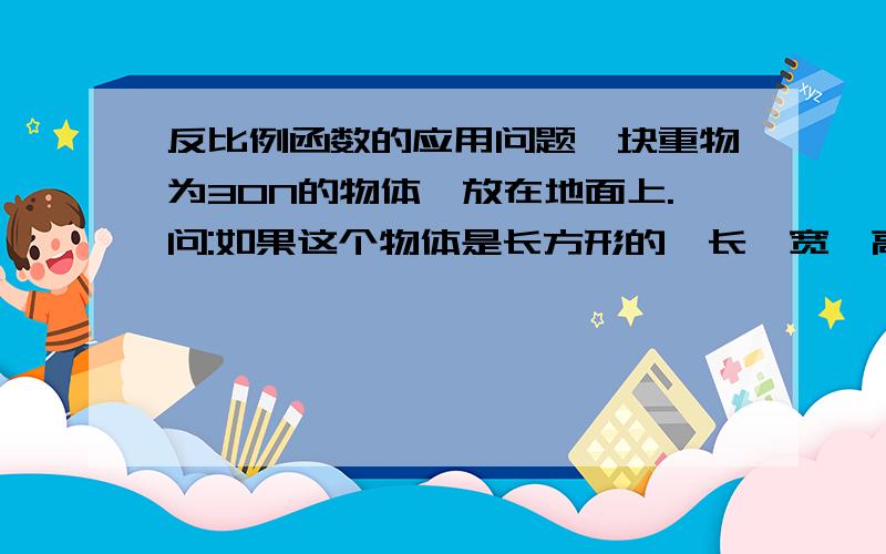 反比例函数的应用问题一块重物为30N的物体,放在地面上.问:如果这个物体是长方形的,长、宽、高分别为24cm,12cm,