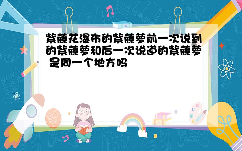 紫藤花瀑布的紫藤萝前一次说到的紫藤萝和后一次说道的紫藤萝 是同一个地方吗