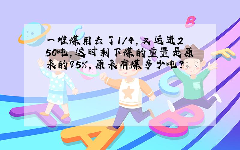 一堆煤用去了1/4,又运进250吨,这时剩下煤的重量是原来的95%,原来有煤多少吨?