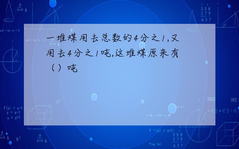 一堆煤用去总数的4分之1,又用去4分之1吨,这堆煤原来有（）吨