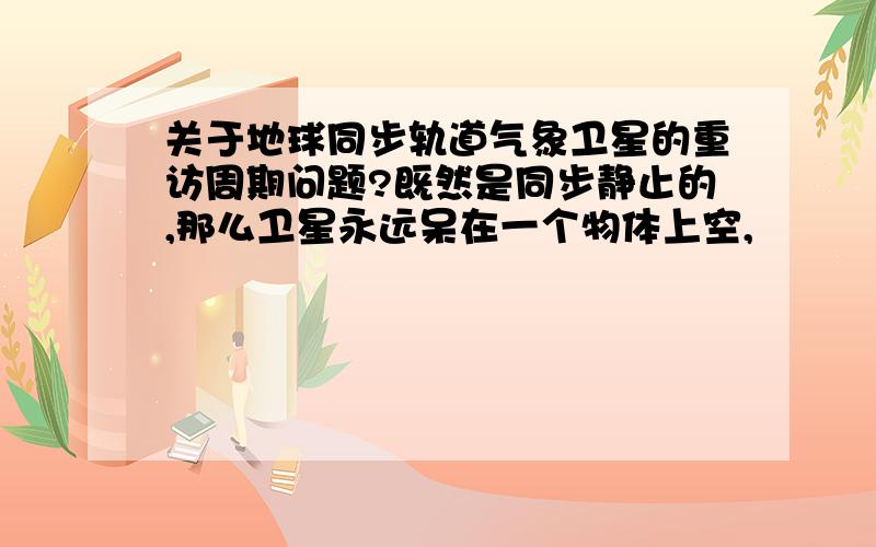 关于地球同步轨道气象卫星的重访周期问题?既然是同步静止的,那么卫星永远呆在一个物体上空,