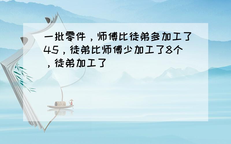 一批零件，师傅比徒弟多加工了45，徒弟比师傅少加工了8个，徒弟加工了（　　）