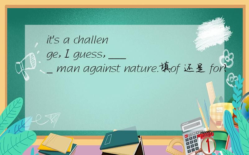 it's a challenge,I guess,____ man against nature.填of 还是 for?