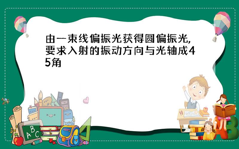 由一束线偏振光获得圆偏振光,要求入射的振动方向与光轴成45角