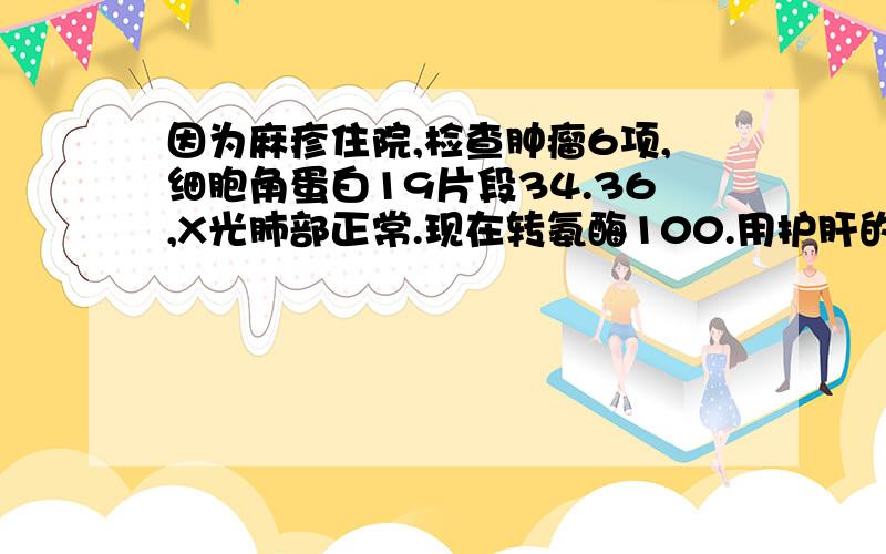 因为麻疹住院,检查肿瘤6项,细胞角蛋白19片段34.36,X光肺部正常.现在转氨酶100.用护肝的药物治疗了.请问细胞角