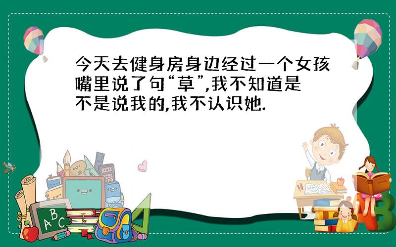 今天去健身房身边经过一个女孩嘴里说了句“草”,我不知道是不是说我的,我不认识她.