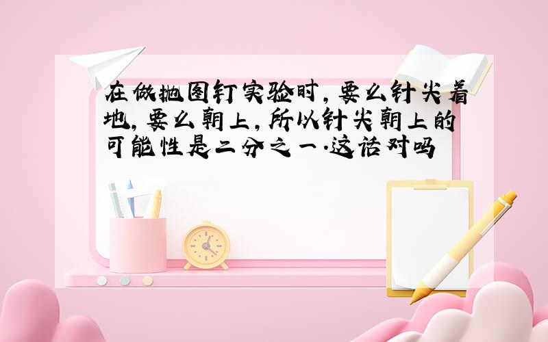 在做抛图钉实验时,要么针尖着地,要么朝上,所以针尖朝上的可能性是二分之一.这话对吗