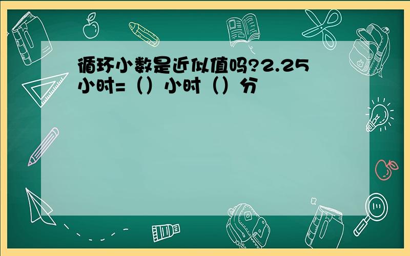 循环小数是近似值吗?2.25小时=（）小时（）分