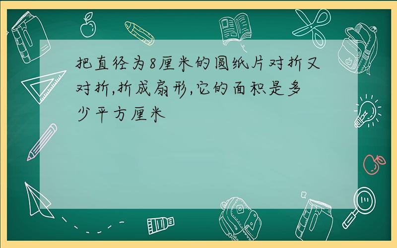 把直径为8厘米的圆纸片对折又对折,折成扇形,它的面积是多少平方厘米