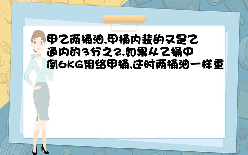 甲乙两桶油,甲桶内装的又是乙通内的3分之2.如果从乙桶中倒6KG用给甲桶,这时两桶油一样重