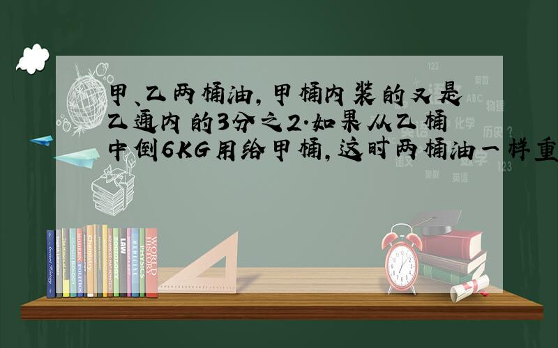 甲、乙两桶油,甲桶内装的又是乙通内的3分之2.如果从乙桶中倒6KG用给甲桶,这时两桶油一样重