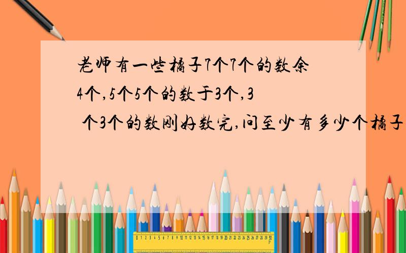 老师有一些橘子7个7个的数余4个,5个5个的数于3个,3 个3个的数刚好数完,问至少有多少个橘子