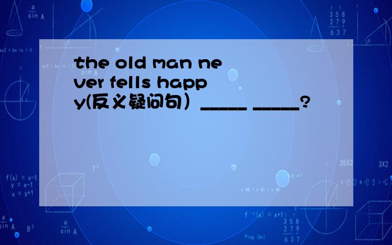 the old man never fells happy(反义疑问句）_____ _____?