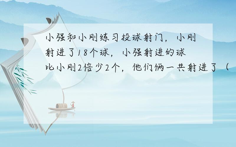 小强和小刚练习投球射门，小刚射进了18个球，小强射进的球比小刚2倍少2个，他们俩一共射进了（　　）个球．