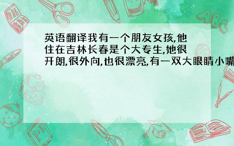 英语翻译我有一个朋友女孩,他住在吉林长春是个大专生,她很开朗,很外向,也很漂亮,有一双大眼睛小嘴,很苗条,平时喜欢看电视