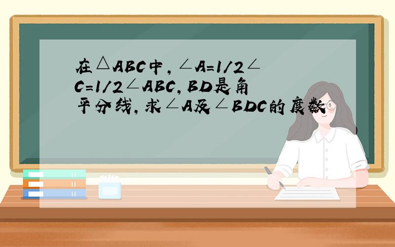 在△ABC中,∠A=1/2∠C=1/2∠ABC,BD是角平分线,求∠A及∠BDC的度数