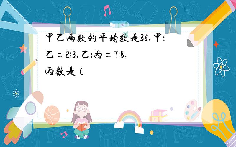 甲乙两数的平均数是35,甲：乙=2:3,乙：丙=7:8,丙数是（