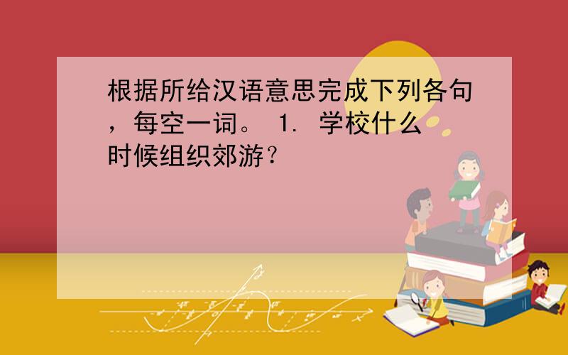 根据所给汉语意思完成下列各句，每空一词。 1. 学校什么时候组织郊游？