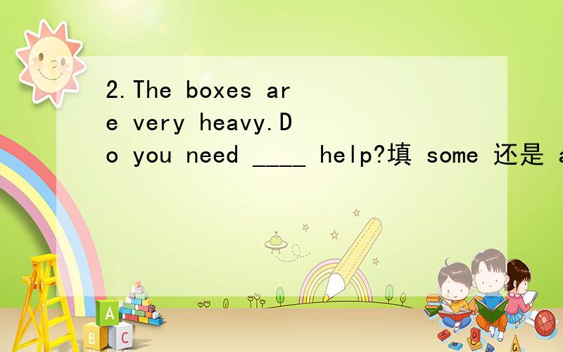 2.The boxes are very heavy.Do you need ____ help?填 some 还是 a