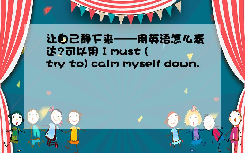 让自己静下来——用英语怎么表达?可以用 I must (try to) calm myself down.