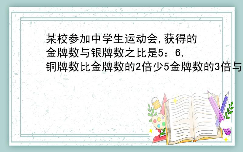 某校参加中学生运动会,获得的金牌数与银牌数之比是5：6,铜牌数比金牌数的2倍少5金牌数的3倍与银牌数之和