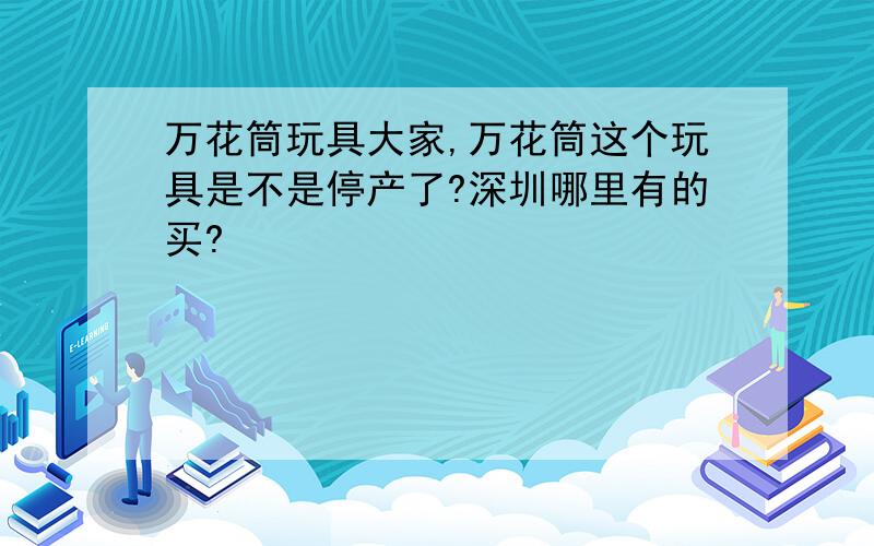 万花筒玩具大家,万花筒这个玩具是不是停产了?深圳哪里有的买?