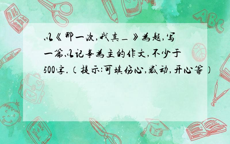 以《那一次,我真_》为题,写一篇以记事为主的作文,不少于500字.（提示:可填伤心,感动,开心等）