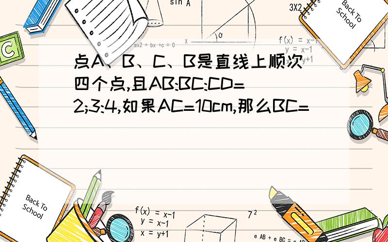 点A、B、C、B是直线上顺次四个点,且AB:BC:CD=2;3:4,如果AC=10cm,那么BC=