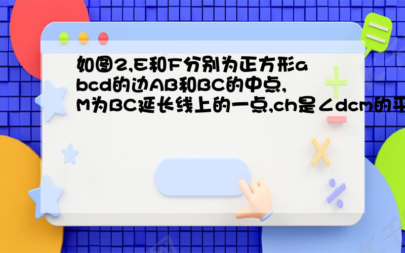 如图2,E和F分别为正方形abcd的边AB和BC的中点,M为BC延长线上的一点,ch是∠dcm的平分线,交AD的延长线于