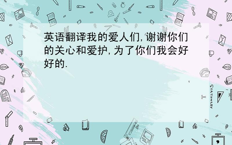 英语翻译我的爱人们,谢谢你们的关心和爱护,为了你们我会好好的.