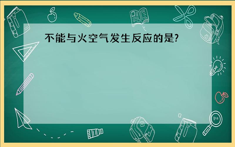 不能与火空气发生反应的是?