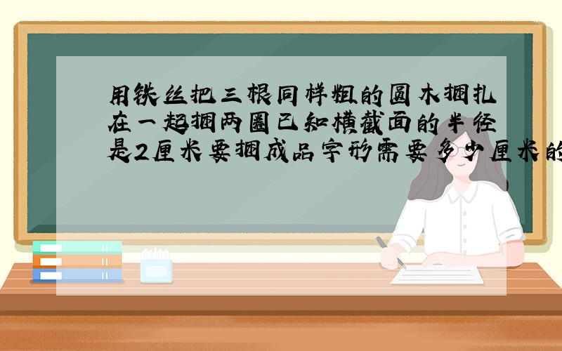 用铁丝把三根同样粗的圆木捆扎在一起捆两圈已知横截面的半径是2厘米要捆成品字形需要多少厘米的铁丝?