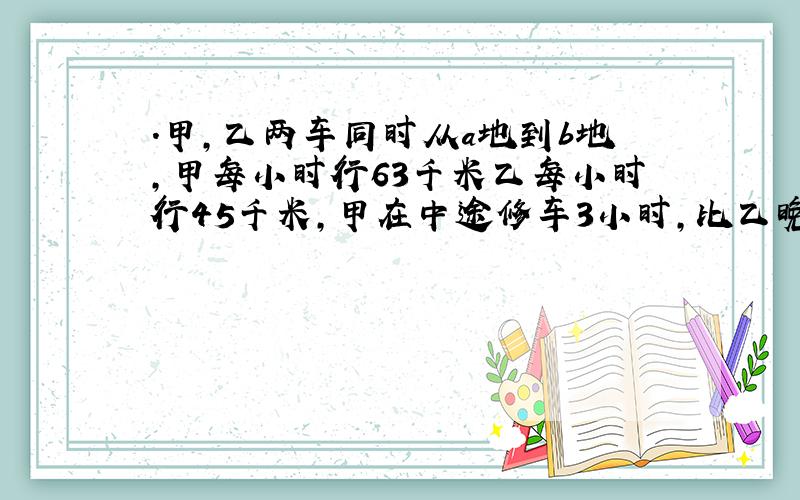 .甲,乙两车同时从a地到b地,甲每小时行63千米乙每小时行45千米,甲在中途修车3小时,比乙晚1小时到b地