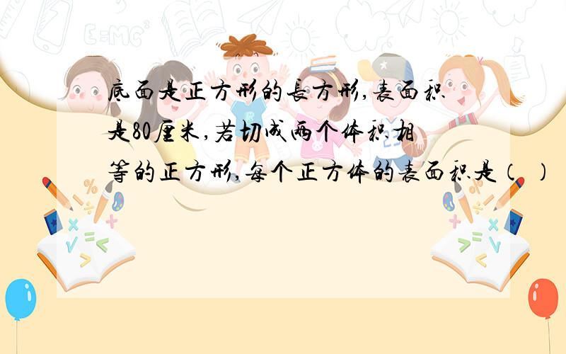 底面是正方形的长方形,表面积是80厘米,若切成两个体积相等的正方形,每个正方体的表面积是（ ）